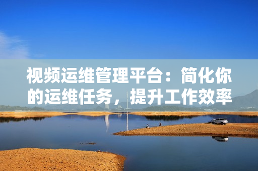 视频运维管理平台：简化你的运维任务，提升工作效率