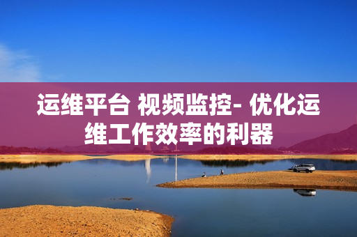 运维平台 视频监控- 优化运维工作效率的利器