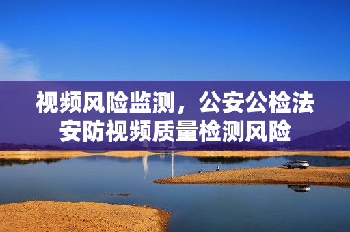 视频风险监测，公安公检法安防视频质量检测风险