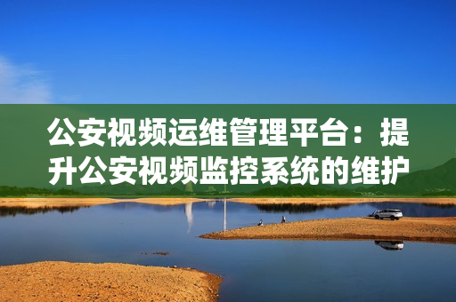 公安视频运维管理平台：提升公安视频监控系统的维护效率和管理能力