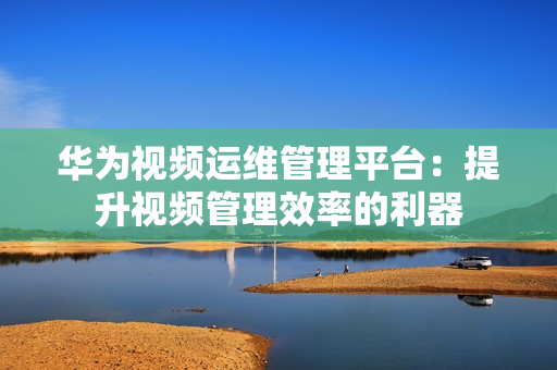 华为视频运维管理平台：提升视频管理效率的利器