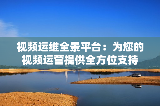 视频运维全景平台：为您的视频运营提供全方位支持