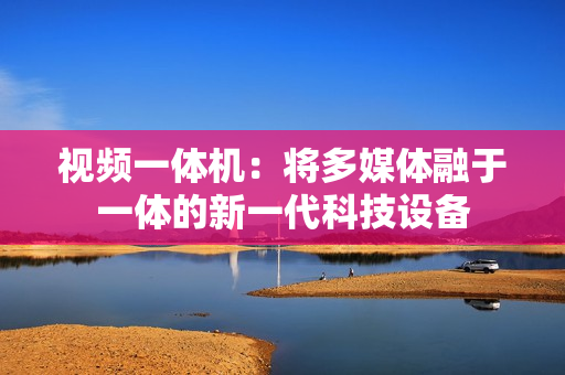 视频一体机：将多媒体融于一体的新一代科技设备