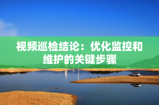 视频巡检结论：优化监控和维护的关键步骤