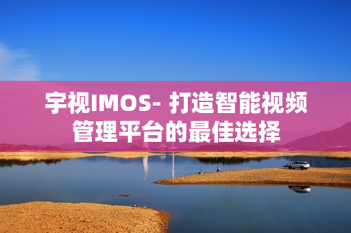 宇视IMOS- 打造智能视频管理平台的最佳选择