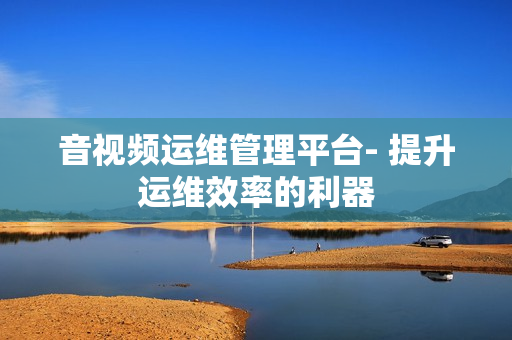 音视频运维管理平台- 提升运维效率的利器
