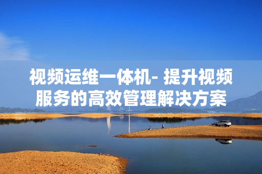 视频运维一体机- 提升视频服务的高效管理解决方案