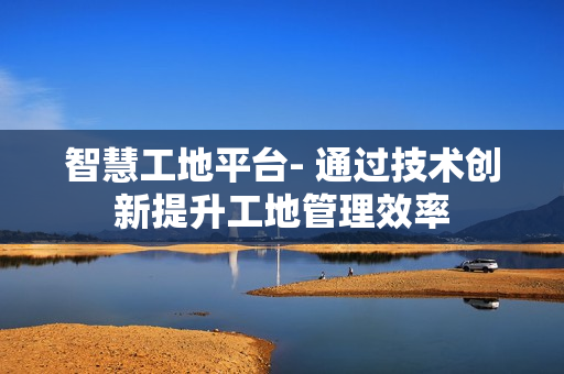 智慧工地平台- 通过技术创新提升工地管理效率