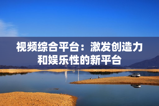视频综合平台：激发创造力和娱乐性的新平台