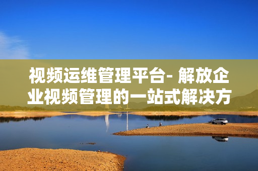 视频运维管理平台- 解放企业视频管理的一站式解决方案