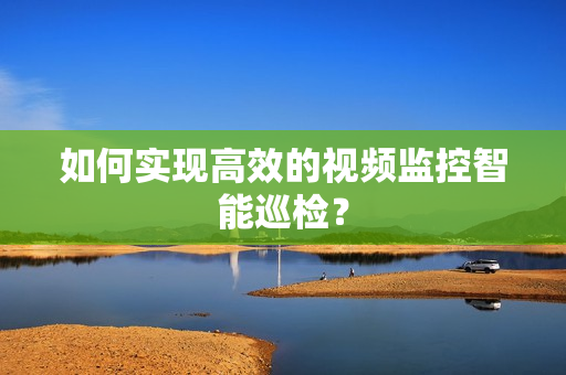 如何实现高效的视频监控智能巡检？