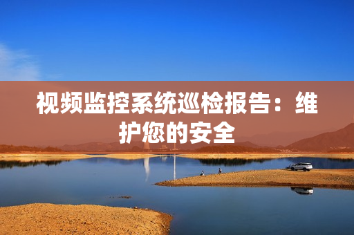 视频监控系统巡检报告：维护您的安全