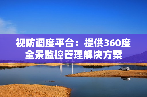 视防调度平台：提供360度全景监控管理解决方案