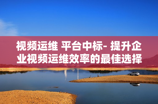 视频运维 平台中标- 提升企业视频运维效率的最佳选择