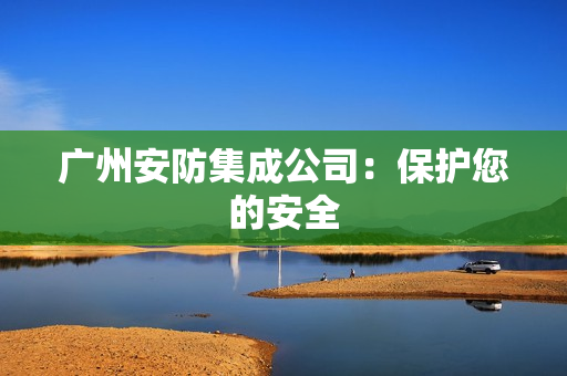 广州安防集成公司：保护您的安全