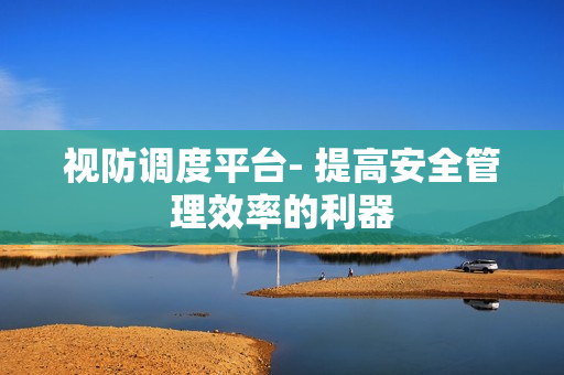 视防调度平台- 提高安全管理效率的利器