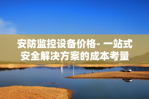 安防监控设备价格- 一站式安全解决方案的成本考量