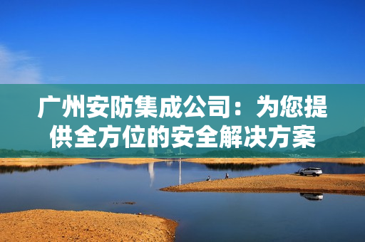 广州安防集成公司：为您提供全方位的安全解决方案