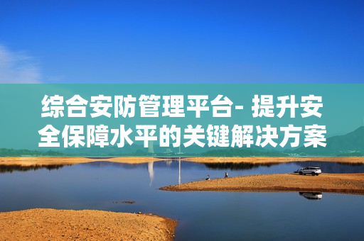 综合安防管理平台- 提升安全保障水平的关键解决方案