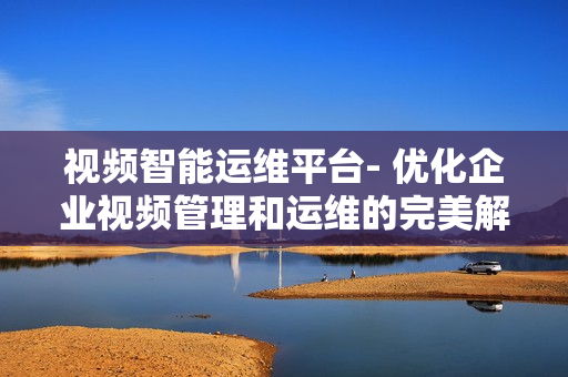 视频智能运维平台- 优化企业视频管理和运维的完美解决方案