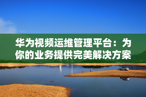 华为视频运维管理平台：为你的业务提供完美解决方案