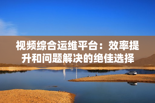 视频综合运维平台：效率提升和问题解决的绝佳选择