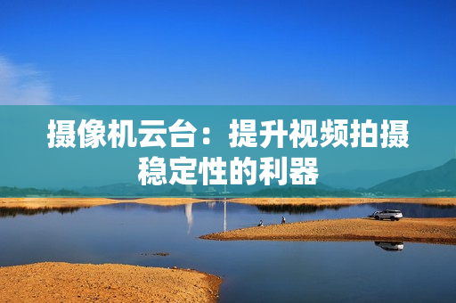 摄像机云台：提升视频拍摄稳定性的利器