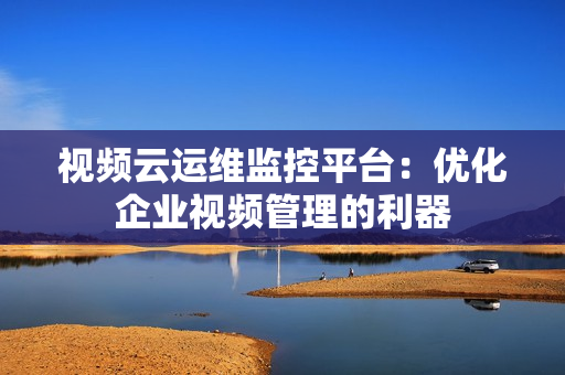 视频云运维监控平台：优化企业视频管理的利器