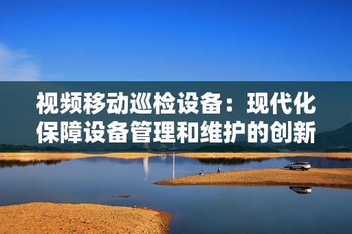 视频移动巡检设备：现代化保障设备管理和维护的创新工具