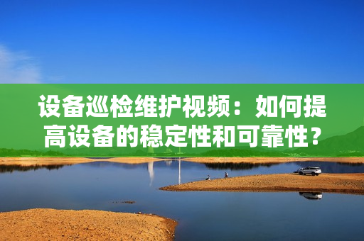 设备巡检维护视频：如何提高设备的稳定性和可靠性？
