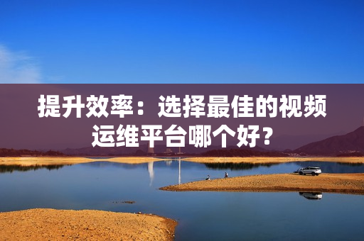 提升效率：选择最佳的视频运维平台哪个好？