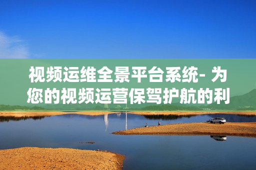 视频运维全景平台系统- 为您的视频运营保驾护航的利器