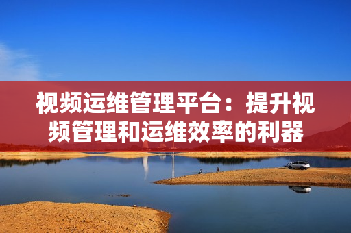 视频运维管理平台：提升视频管理和运维效率的利器