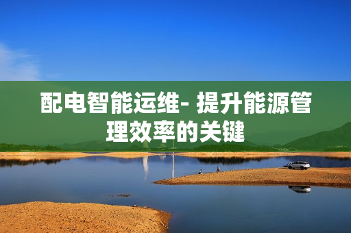 配电智能运维- 提升能源管理效率的关键