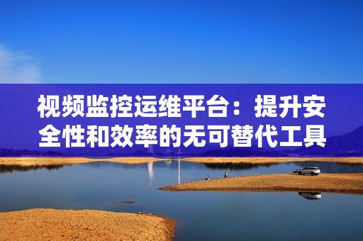 视频监控运维平台：提升安全性和效率的无可替代工具