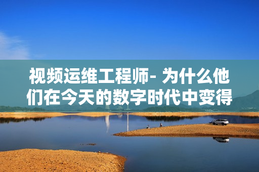 视频运维工程师- 为什么他们在今天的数字时代中变得如此重要？