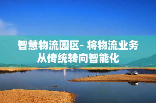 智慧物流园区- 将物流业务从传统转向智能化