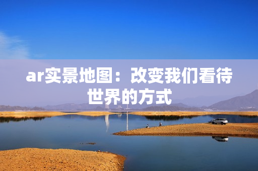 ar实景地图：改变我们看待世界的方式