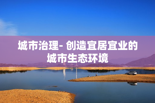城市治理- 创造宜居宜业的城市生态环境