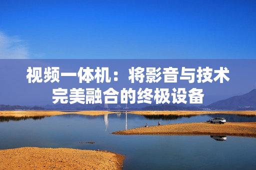 视频一体机：将影音与技术完美融合的终极设备