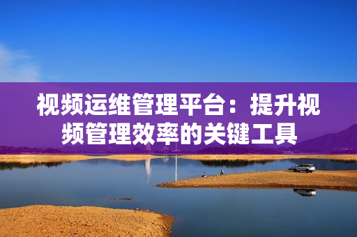 视频运维管理平台：提升视频管理效率的关键工具