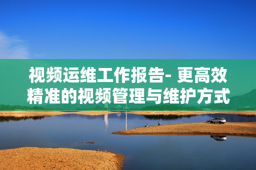 视频运维工作报告- 更高效精准的视频管理与维护方式