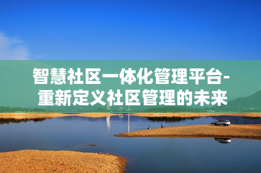 智慧社区一体化管理平台- 重新定义社区管理的未来