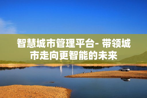 智慧城市管理平台- 带领城市走向更智能的未来