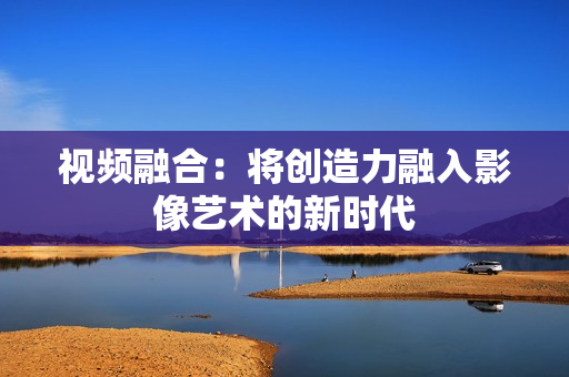 视频融合：将创造力融入影像艺术的新时代