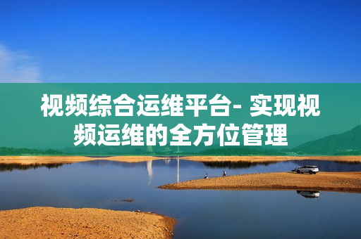 视频综合运维平台- 实现视频运维的全方位管理