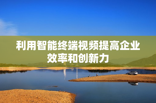 利用智能终端视频提高企业效率和创新力