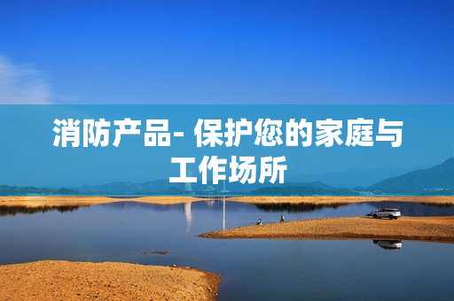 消防产品- 保护您的家庭与工作场所