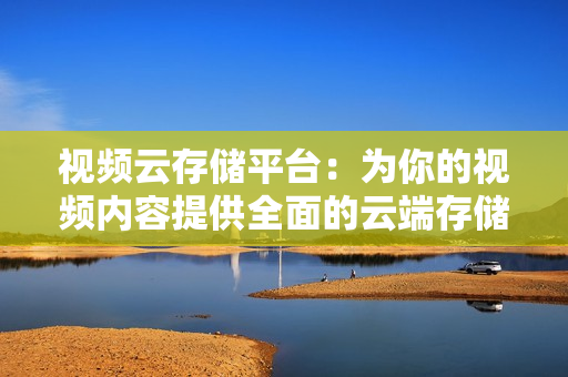 视频云存储平台：为你的视频内容提供全面的云端存储解决方案