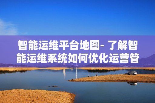 智能运维平台地图- 了解智能运维系统如何优化运营管理